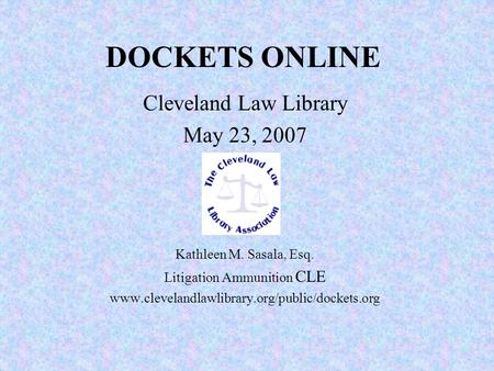 DOCKETS ONLINE Cleveland Law Library May 23, 2007 Kathleen M. Sasala, Esq. Litigation Ammunition CLE www.clevelandlawlibrary.org/public/dockets.org.