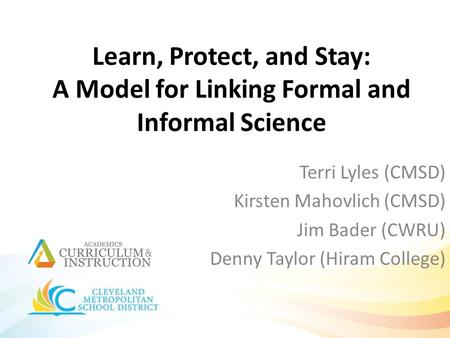 Learn, Protect, and Stay: A Model for Linking Formal and Informal Science Terri Lyles (CMSD) Kirsten Mahovlich (CMSD) Jim Bader (CWRU) Denny Taylor (Hiram.