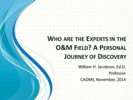 W HO ARE THE E XPERTS IN THE O&M F IELD ? A P ERSONAL J OURNEY OF D ISCOVERY William H. Jacobson, Ed.D. Professor CAOMS, November, 2014.