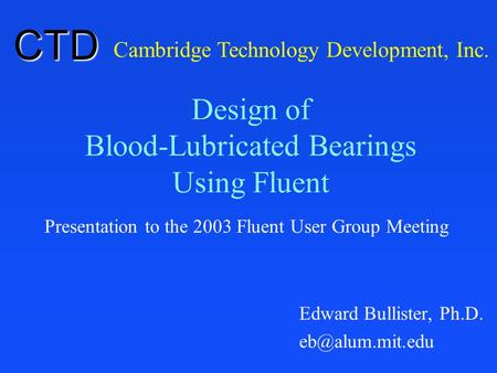 Design of Blood-Lubricated Bearings Using Fluent Presentation to the 2003 Fluent User Group Meeting Cambridge Technology Development, Inc. CTD Edward Bullister,