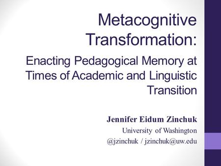 Metacognitive Transformation: Enacting Pedagogical Memory at Times of Academic and Linguistic Transition Jennifer Eidum Zinchuk University of Washington.