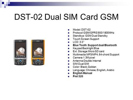 DST-02 Dual SIM Card GSM Model: DST-02 Protocol:GSM/GPRS 900/1800MHz Standbys: GSM Dual Standby Touch Screen:Support LCD: 3.0’’ Blue Tooth: Support dual.