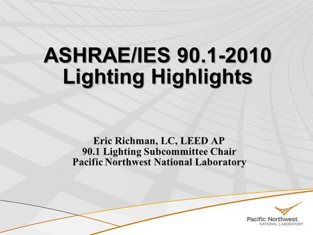 ASHRAE/IES 90.1-2010 Lighting Highlights Eric Richman, LC, LEED AP 90.1 Lighting Subcommittee Chair Pacific Northwest National Laboratory.