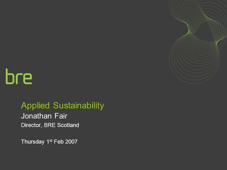 Applied Sustainability Jonathan Fair Director, BRE Scotland Thursday 1 st Feb 2007.