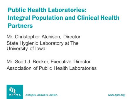 Analysis. Answers. Action.www.aphl.org Public Health Laboratories: Integral Population and Clinical Health Partners Mr. Christopher Atchison, Director.