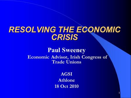 1 RESOLVING THE ECONOMIC CRISIS Paul Sweeney Economic Advisor, Irish Congress of Trade Unions AGSI Athlone 18 Oct 2010.