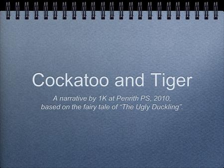 Cockatoo and Tiger A narrative by 1K at Penrith PS, 2010, based on the fairy tale of “The Ugly Duckling”. A narrative by 1K at Penrith PS, 2010, based.