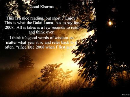 Good Kharma This is a nice reading, but short. Enjoy! This is what the Dalai Lama has to say for 2008. All is takes is a few seconds to read and think.