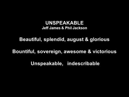 UNSPEAKABLE Jeff James & Phil Jackson Beautiful, splendid, august & glorious Bountiful, sovereign, awesome & victorious Unspeakable, indescribable.