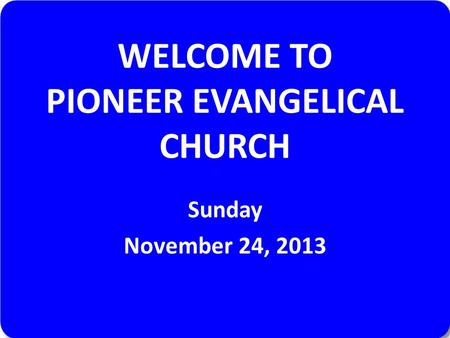 WELCOME TO PIONEER EVANGELICAL CHURCH Sunday November 24, 2013.