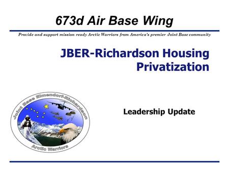 Provide and support mission ready Arctic Warriors from America’s premier Joint Base community 673d Air Base Wing Leadership Update JBER-Richardson Housing.