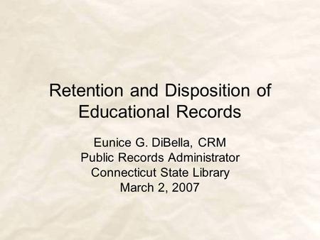 Retention and Disposition of Educational Records Eunice G. DiBella, CRM Public Records Administrator Connecticut State Library March 2, 2007.