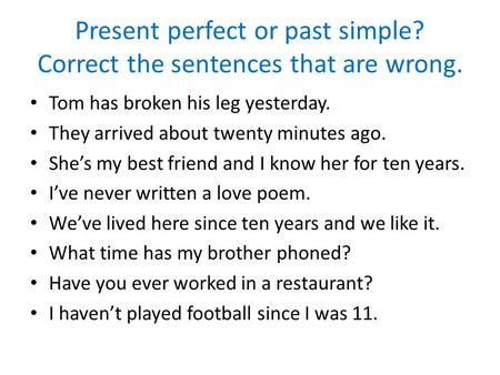 Present perfect or past simple? Correct the sentences that are wrong. Tom has broken his leg yesterday. They arrived about twenty minutes ago. She’s my.