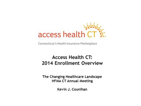 Access Health CT: 2014 Enrollment Overview The Changing Healthcare Landscape HFMA CT Annual Meeting Kevin J. Counihan.