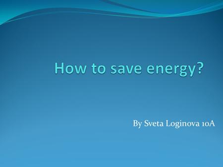 By Sveta Loginova 10A. What’s the problem? Unfortunately, many people think that our planet have an unlimited sources of energy. They are wrong! We.