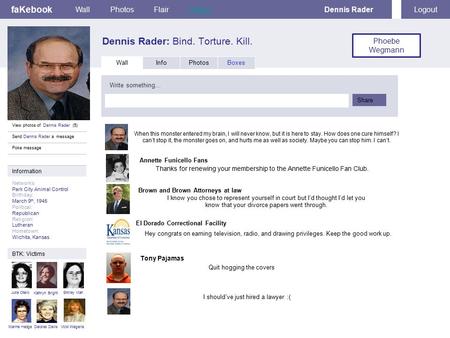 FaKebook Dennis Rader: Bind. Torture. Kill. WallPhotosFlairStatusDennis RaderLogout View photos of Dennis Rader (5) Send Dennis Rader a message Poke message.