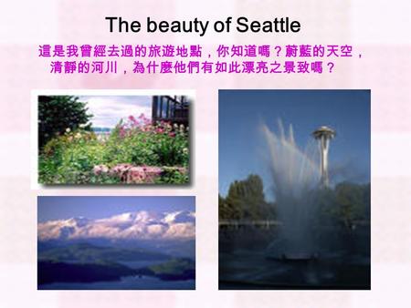 The beauty of Seattle 這是我曾經去過的旅遊地點，你知道嗎？蔚藍的天空， 清靜的河川，為什麼他們有如此漂亮之景致嗎？