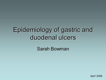 Epidemiology of gastric and duodenal ulcers Sarah Bowman April 2008.