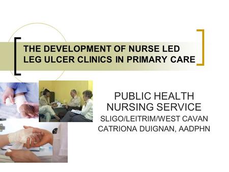 THE DEVELOPMENT OF NURSE LED LEG ULCER CLINICS IN PRIMARY CARE PUBLIC HEALTH NURSING SERVICE SLIGO/LEITRIM/WEST CAVAN CATRIONA DUIGNAN, AADPHN.