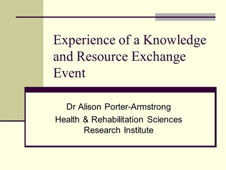 Experience of a Knowledge and Resource Exchange Event Dr Alison Porter-Armstrong Health & Rehabilitation Sciences Research Institute.