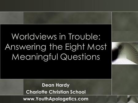 Worldviews in Trouble: Answering the Eight Most Meaningful Questions Dean Hardy Charlotte Christian School www.YouthApologetics.com.