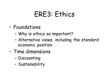 ERE3: Ethics Foundations –Why is ethics so important? –Alternative views, including the standard economic position Time dimensions –Discounting –Sustainability.