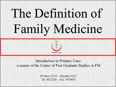 1 The Definition of Family Medicine Introduction to Primary Care: a course of the Center of Post Graduate Studies in FM PO Box 27121 – Riyadh 11417 Tel: