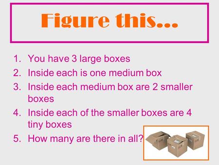 Figure this… 1.You have 3 large boxes 2.Inside each is one medium box 3.Inside each medium box are 2 smaller boxes 4.Inside each of the smaller boxes are.