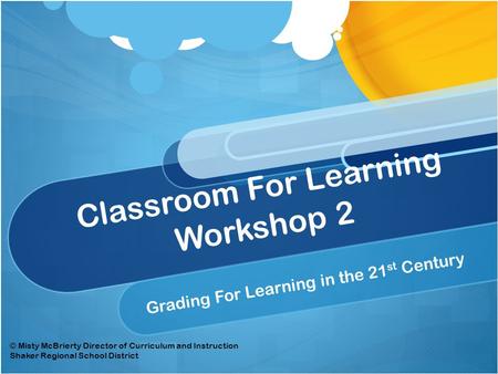 Classroom For Learning Workshop 2 Grading For Learning in the 21 st Century © Misty McBrierty Director of Curriculum and Instruction Shaker Regional School.