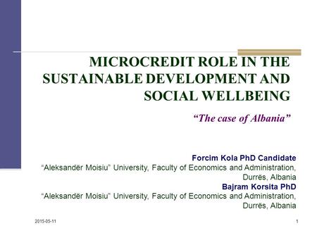 MICROCREDIT ROLE IN THE SUSTAINABLE DEVELOPMENT AND SOCIAL WELLBEING “The case of Albania” 1 2015-05-11 Forcim Kola PhD Candidate “Aleksandër Moisiu” University,