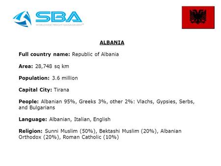 ALBANIA Full country name: Republic of Albania Area: 28,748 sq km Population: 3.6 million Capital City: Tirana People: Albanian 95%, Greeks 3%, other 2%: