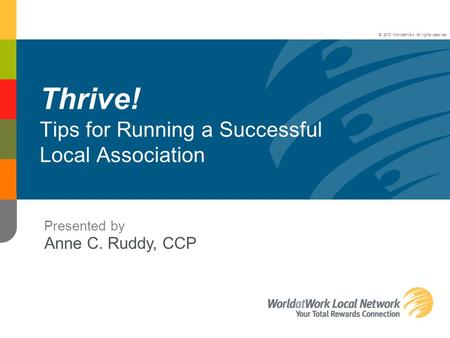 Thrive! Tips for Running a Successful Local Association Presented by Anne C. Ruddy, CCP © 2010 WorldatWork. All rights reserved.