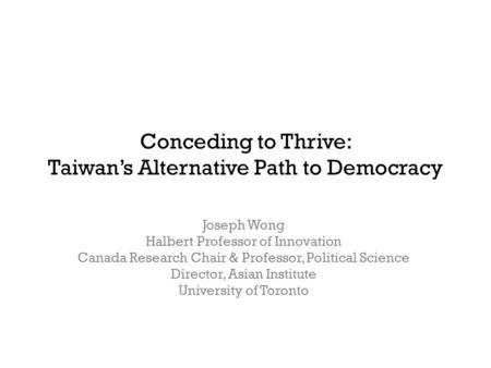 Conceding to Thrive: Taiwan’s Alternative Path to Democracy Joseph Wong Halbert Professor of Innovation Canada Research Chair & Professor, Political Science.