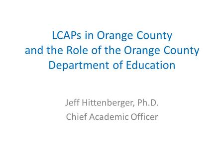 LCAPs in Orange County and the Role of the Orange County Department of Education Jeff Hittenberger, Ph.D. Chief Academic Officer.