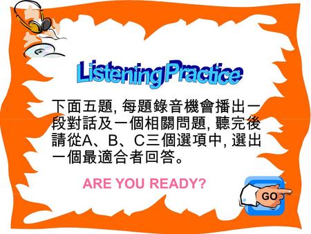 下面五題, 每題錄音機會播出一 段對話及一個相關問題, 聽完後 請從 A 、 B 、 C 三個選項中, 選出 一個最適合者回答。 GO ARE YOU READY?