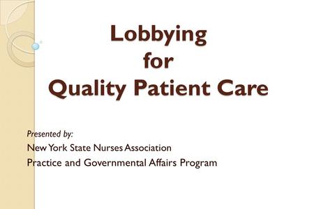 Lobbying for Quality Patient Care Presented by: New York State Nurses Association Practice and Governmental Affairs Program.