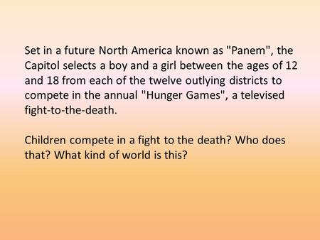 Set in a future North America known as Panem, the Capitol selects a boy and a girl between the ages of 12 and 18 from each of the twelve outlying districts.