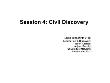 Session 4: Civil Discovery LBSC 708X/INFM 718X Seminar on E-Discovery Jason R. Baron Adjunct Faculty University of Maryland February 16, 2012.