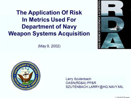 1 In H/ACAT Programs The Application Of Risk In Metrics Used For Department of Navy Weapon Systems Acquisition (May 9, 2002) Larry Szutenbach OASN(RD&A)