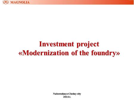 Investment project «Modernization of the foundry» MAGNOLIA NaberezhnyeChelny city Naberezhnye Chelny city 2014 г.