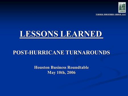 LESSONS LEARNED POST-HURRICANE TURNAROUNDS Houston Business Roundtable May 10th, 2006 TURNER INDUSTRIES GROUP, LLC.