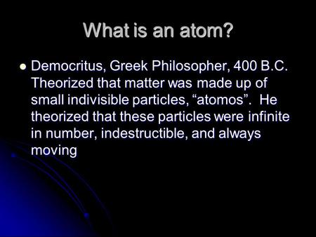 What is an atom? Democritus, Greek Philosopher, 400 B.C. Theorized that matter was made up of small indivisible particles, “atomos”. He theorized that.