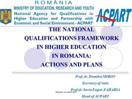 Belgrade, november 2007 THE NATIONAL QUALIFICATIONS FRAMEWORK IN HIGHER EDUCATION IN ROMANIA: ACTIONS AND PLANS Prof. dr. Dumitru MIRON Secretary of state.