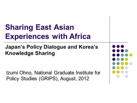 Sharing East Asian Experiences with Africa Japan’s Policy Dialogue and Korea’s Knowledge Sharing Izumi Ohno, National Graduate Institute for Policy Studies.