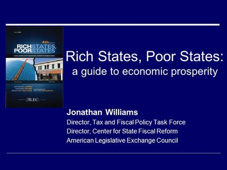 Rich States, Poor States: a guide to economic prosperity Jonathan Williams Director, Tax and Fiscal Policy Task Force Director, Center for State Fiscal.