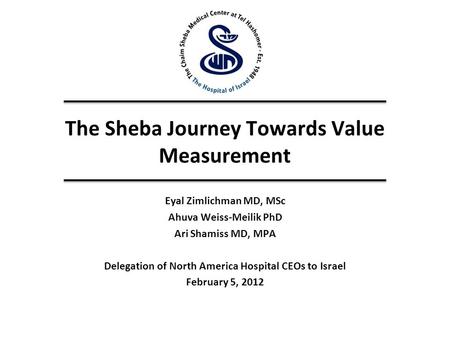 The Sheba Journey Towards Value Measurement Eyal Zimlichman MD, MSc Ahuva Weiss-Meilik PhD Ari Shamiss MD, MPA Delegation of North America Hospital CEOs.