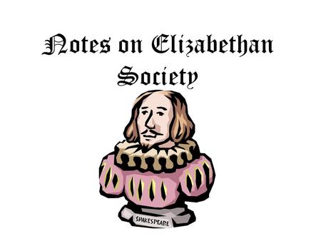 Notes on Elizabethan Society. There are several important differences between ____________ times and our times. First, the _______ did not live in a _________;