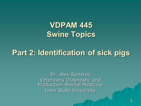 1 VDPAM 445 Swine Topics Part 2: Identification of sick pigs Dr. Alex Ramirez Veterinary Diagnostic and Production Animal Medicine Iowa State University.