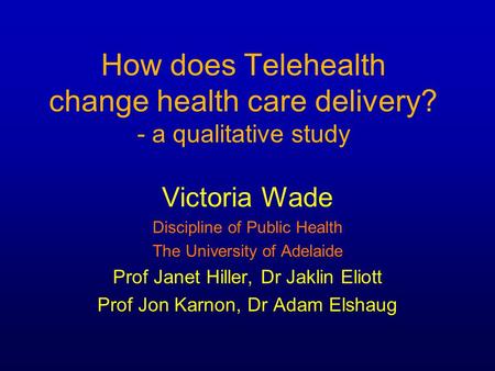 How does Telehealth change health care delivery? - a qualitative study Victoria Wade Discipline of Public Health The University of Adelaide Prof Janet.