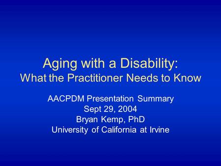 Aging with a Disability: What the Practitioner Needs to Know AACPDM Presentation Summary Sept 29, 2004 Bryan Kemp, PhD University of California at Irvine.